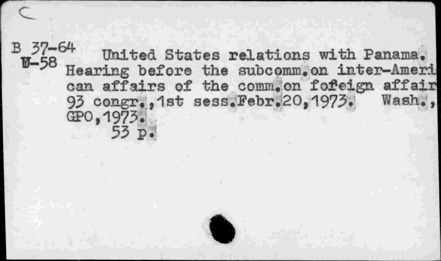 ﻿~W-5862r UhitecL States relations with Panama.
Hearing before the subcomm.on inter-Ameri can affairs of the comm.on foreign affair 95 congr,,1st sess.Febr.20,1973. Wash., GPO,1973.
53 p.